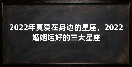 2022年真爱在身边的星座，2022婚姻运好的三大星座