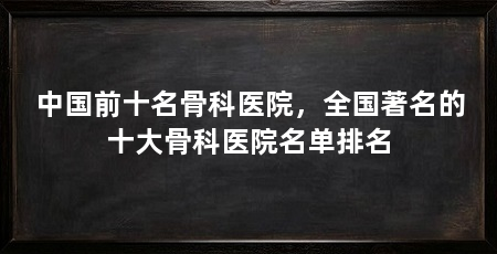 中国前十名骨科医院，全国著名的十大骨科医院名单排名