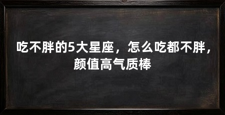 吃不胖的5大星座,怎么吃都不胖,颜值高气质棒