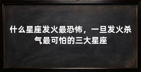 什么星座发火最恐怖,一旦发火杀气最可怕的三大星座