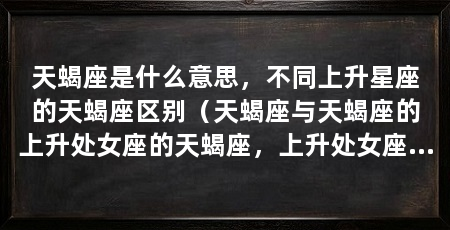 天蝎座是什么意思,不同上升星座的天蝎座区别(天蝎座与天蝎座的上升处女座的天蝎座,上升处女座的天蝎座