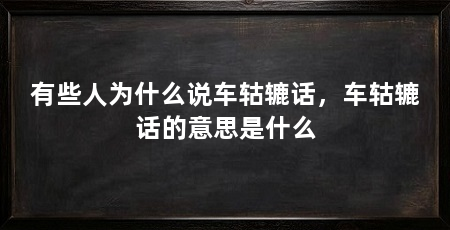 有些人为什么说车轱辘话，车轱辘话的意思是什么
