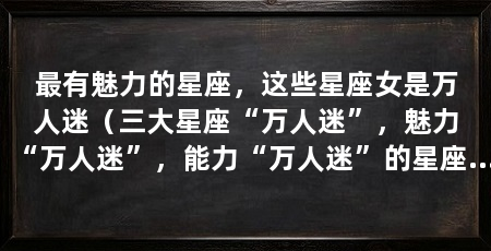 最有魅力的星座，这些星座女是万人迷（三大星座“万人迷”，魅力“万人迷”，能力“万人迷”的星座女