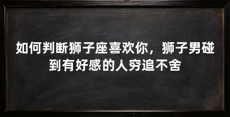 如何判断狮子座喜欢你，狮子男碰到有好感的人穷追不舍