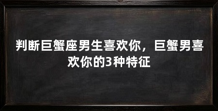 判断巨蟹座男生喜欢你,巨蟹男喜欢你的3种特征