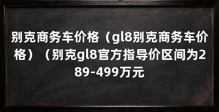 别克商务车价格(gl8别克商务车价格)(别克gl8官方指导价区间为289-499万元