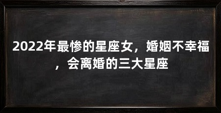 2022年最惨的星座女,婚姻不幸福,会离婚的三大星座