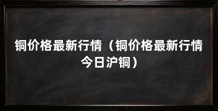 铜价格最新行情（铜价格最新行情今日沪铜）