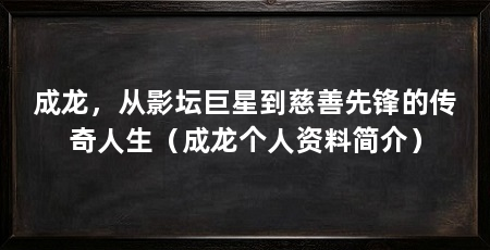 成龙,从影坛巨星到慈善先锋的传奇人生(成龙个人资料简介)