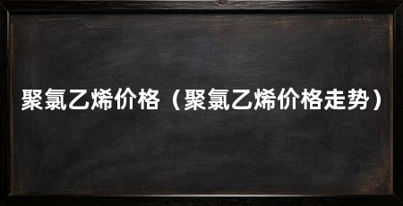聚氯乙烯价格（聚氯乙烯价格走势）