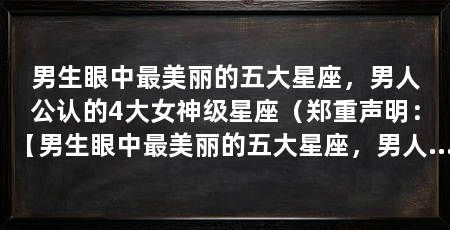 男生眼中最美丽的五大星座，男人公认的4大女神级星座（郑重声明：【男生眼中最美丽的五大星座，男人眼中的女神