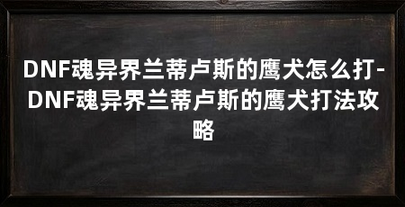DNF魂异界兰蒂卢斯的鹰犬怎么打-DNF魂异界兰蒂卢斯的鹰犬打法攻略