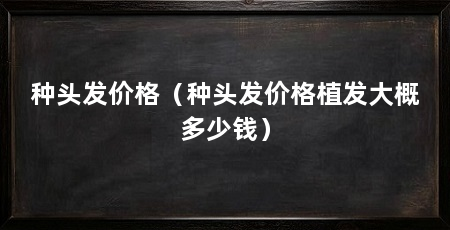种头发价格（种头发价格植发大概多少钱）