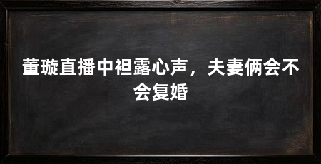 董璇直播中袒露心声，夫妻俩会不会复婚