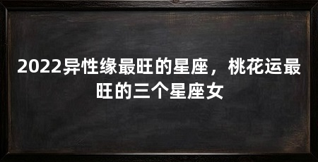 2022异性缘最旺的星座，桃花运最旺的三个星座女
