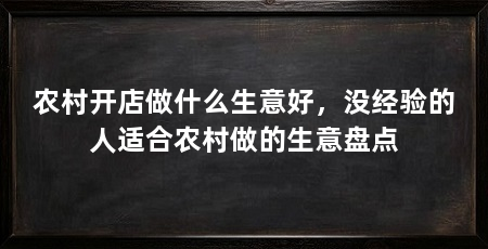农村开店做什么生意好,没经验的人适合农村做的生意盘点