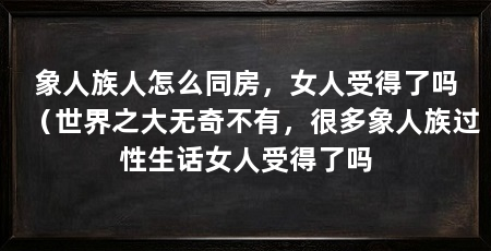 象人族人怎么同房,女人受得了吗(世界之大无奇不有,很多象人族过性生话女人受得了吗