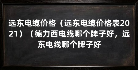 远东电缆价格(远东电缆价格表2021)(德力西电线哪个牌子好,远东电线哪个牌子好