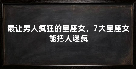 最让男人疯狂的星座女，7大星座女能把人迷疯