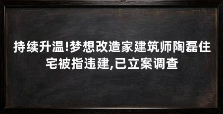 持续升温!梦想改造家建筑师陶磊住宅被指违建,已立案调查