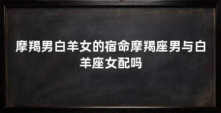 摩羯男白羊女的宿命摩羯座男与白羊座女配吗