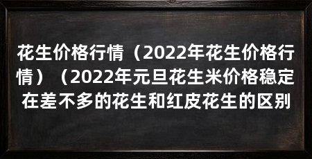 花生价格行情(2022年花生价格行情)(2022年元旦花生米价格稳定在差不多的花生和红皮花生的区别