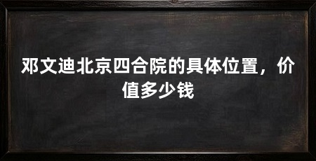 邓文迪北京四合院的具体位置，价值多少钱