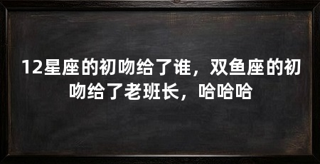 12星座的初吻给了谁,双鱼座的初吻给了老班长,哈哈哈