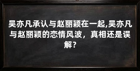 吴亦凡承认与赵丽颖在一起,吴亦凡与赵丽颖的恋情风波，真相还是误解？
