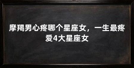 摩羯男心疼哪个星座女,一生最疼爱4大星座女