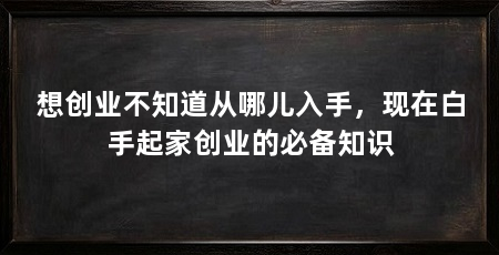 想创业不知道从哪儿入手，现在白手起家创业的必备知识