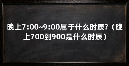 晚上7:00~9:00属于什么时辰?(晚上700到900是什么时辰)