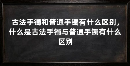 古法手镯和普通手镯有什么区别,什么是古法手镯与普通手镯有什么区别