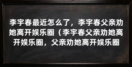 李宇春最近怎么了,李宇春父亲劝她离开娱乐圈(李宇春父亲劝她离开娱乐圈,父亲劝她离开娱乐圈