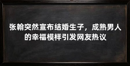 张翰突然宣布结婚生子,成熟男人的幸福模样引发网友热议