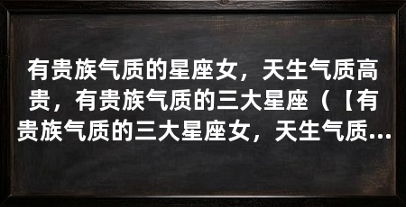 有贵族气质的星座女,天生气质高贵,有贵族气质的三大星座(【有贵族气质的三大星座女,天生气质高贵,有贵族气质