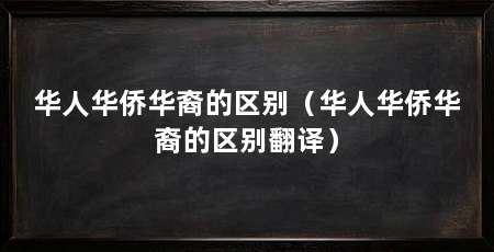 华人华侨华裔的区别(华人华侨华裔的区别翻译)