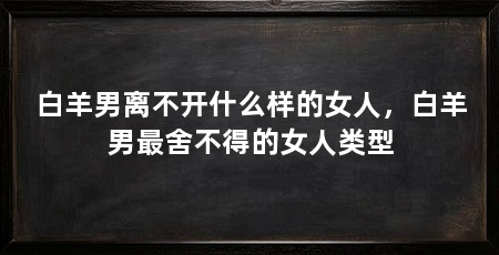 白羊男离不开什么样的女人，白羊男最舍不得的女人类型