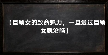【巨蟹女的致命魅力,一旦爱过巨蟹女就沦陷】
