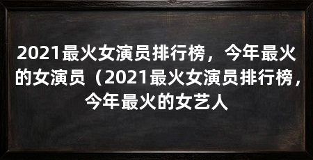 2021最火女演员排行榜,今年最火的女演员(2021最火女演员排行榜,今年最火的女艺人