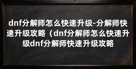 dnf分解师怎么快速升级-分解师快速升级攻略(dnf分解师怎么快速升级dnf分解师快速升级攻略