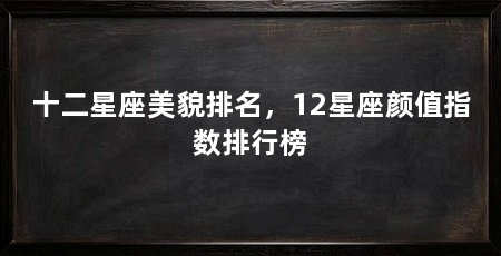 十二星座美貌排名，12星座颜值指数排行榜