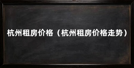 杭州租房价格（杭州租房价格走势）