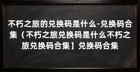 不朽之旅的兑换码是什么-兑换码合集(不朽之旅兑换码是什么不朽之旅兑换码合集】兑换码合集