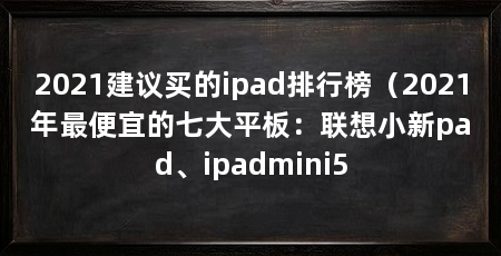 2021建议买的ipad排行榜（2021年最便宜的七大平板：联想小新pad、ipadmini5