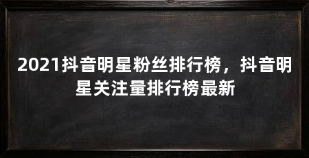 2021抖音明星粉丝排行榜，抖音明星关注量排行榜最新