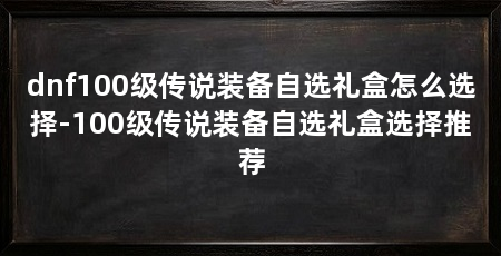 dnf100级传说装备自选礼盒怎么选择-100级传说装备自选礼盒选择推荐