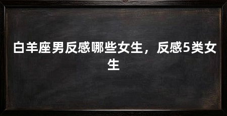 白羊座男反感哪些女生，反感5类女生