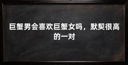 巨蟹男会喜欢巨蟹女吗,默契很高的一对
