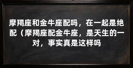 摩羯座和金牛座配吗,在一起是绝配(摩羯座配金牛座,是天生的一对,事实真是这样吗